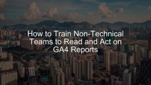 Train Non-Technical Teams to Read and Act on GA4 Reports